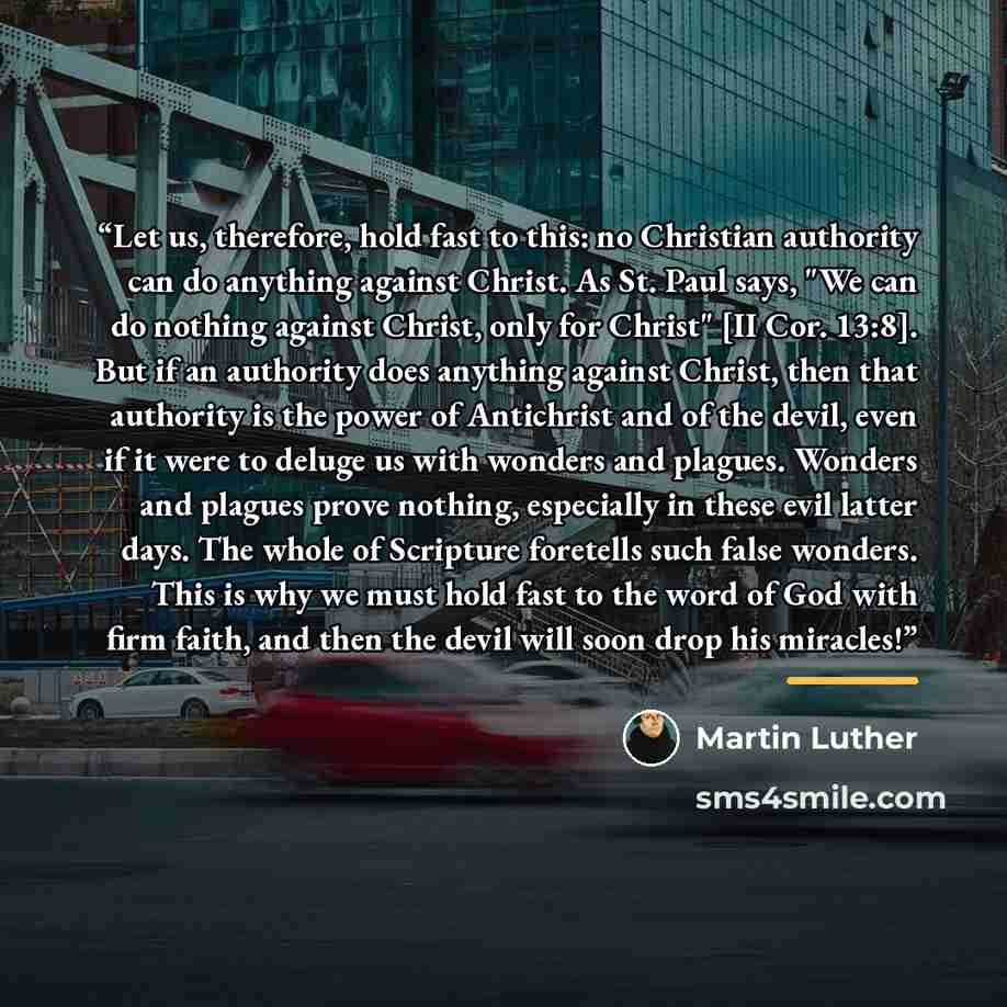 “Let us, therefore, hold fast to this: no Christian authority can do anything against Christ. As St. Paul says, "We can do nothing against Christ, only for Christ" [II Cor. 13:8]. But if an authority does anything against Christ, then that authority is the power of Antichrist and of the devil, even…” quote by Martin Luther