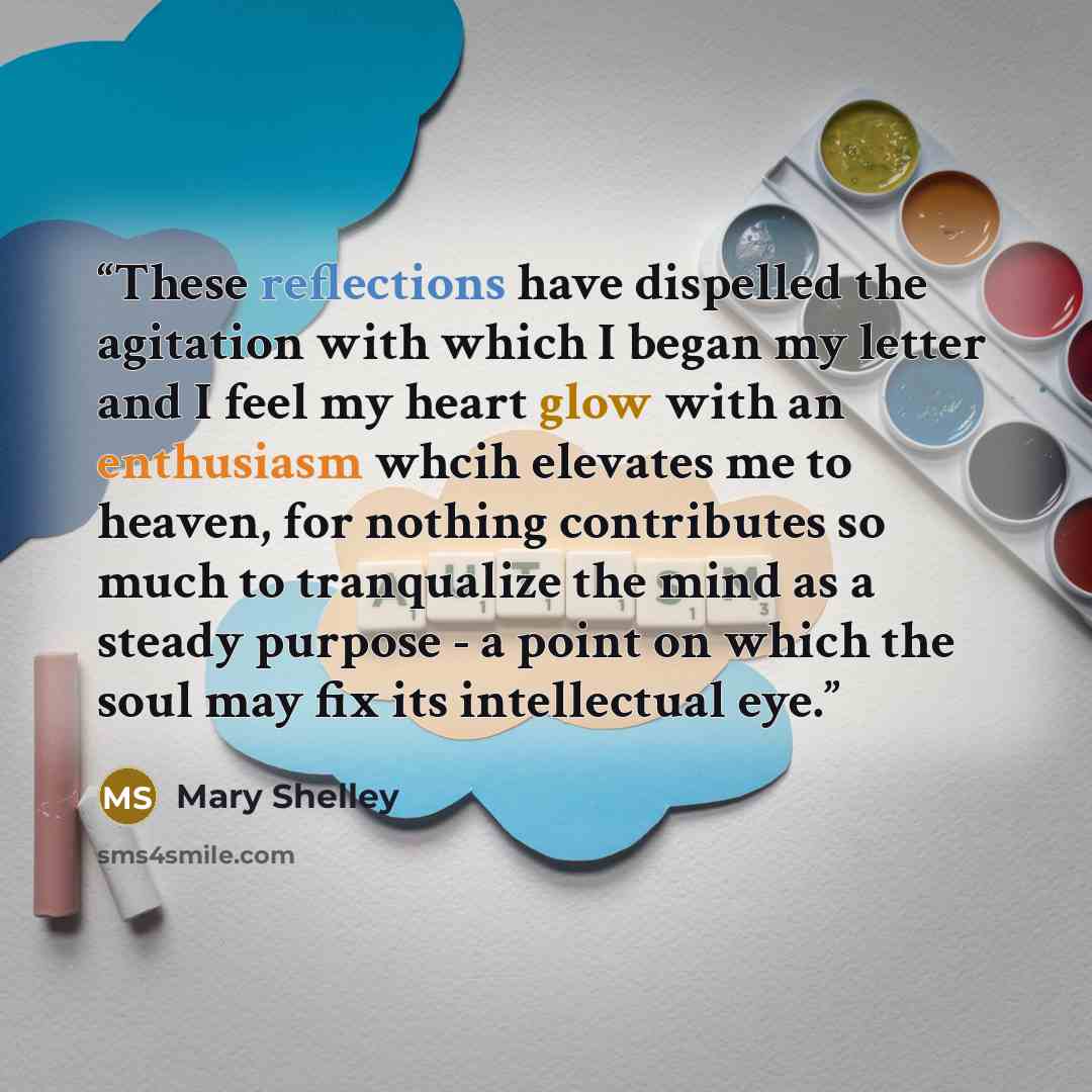 “These reflections have dispelled the agitation with which I began my letter and I feel my heart glow with an enthusiasm whcih elevates me to heaven, for nothing contributes so much to tranqualize the mind as a steady purpose - a point on which the soul may fix its intellectual eye.” quote by Mary Shelley