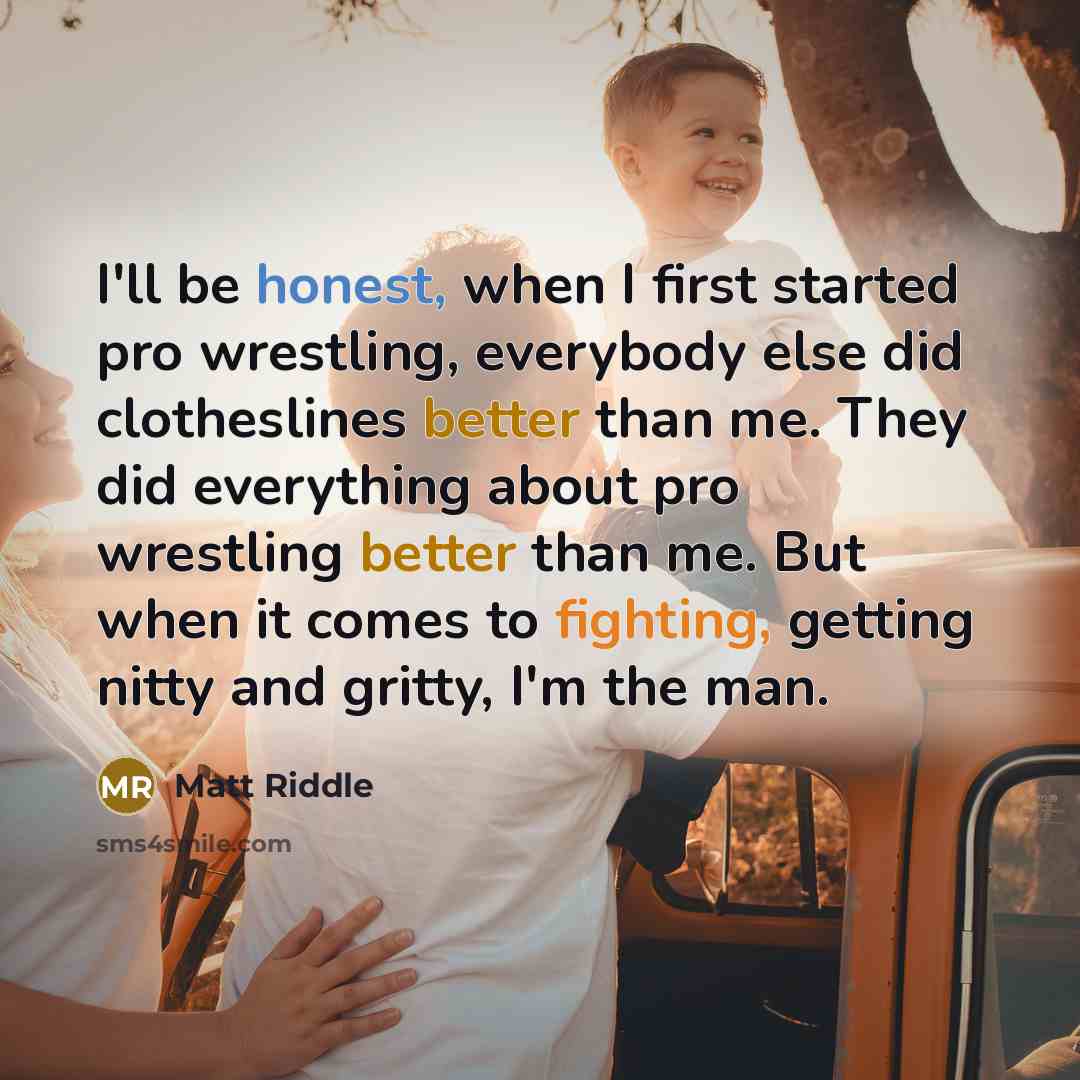 “I'll be honest, when I first started pro wrestling, everybody else did clotheslines better than me. They did everything about pro wrestling better than me. But when it comes to fighting, getting nitty and gritty, I'm the man.” quote by Matt Riddle