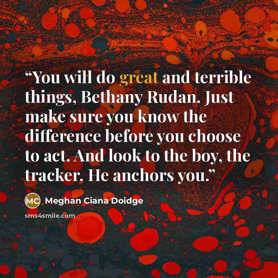 “You will do great and terrible things, Bethany Rudan. Just make sure you know the difference before you choose to act. And look to the boy, the tracker. He anchors you.” quote by Meghan Ciana Doidge