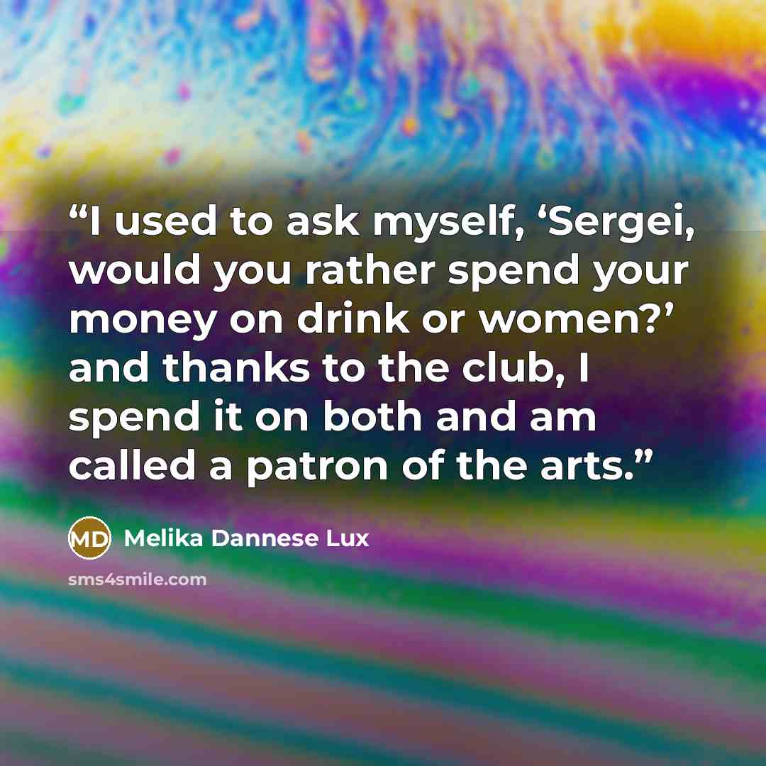 “I used to ask myself, ‘Sergei, would you rather spend your money on drink or women?’ and thanks to the club, I spend it on both and am called a patron of the arts.” quote by Melika Dannese Lux