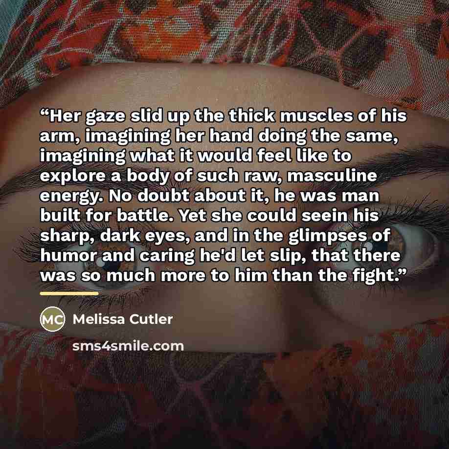 “Her gaze slid up the thick muscles of his arm, imagining her hand doing the same, imagining what it would feel like to explore a body of such raw, masculine energy. No doubt about it, he was man built for battle. Yet she could seein his sharp, dark eyes, and in the glimpses of humor and caring…” quote by Melissa Cutler