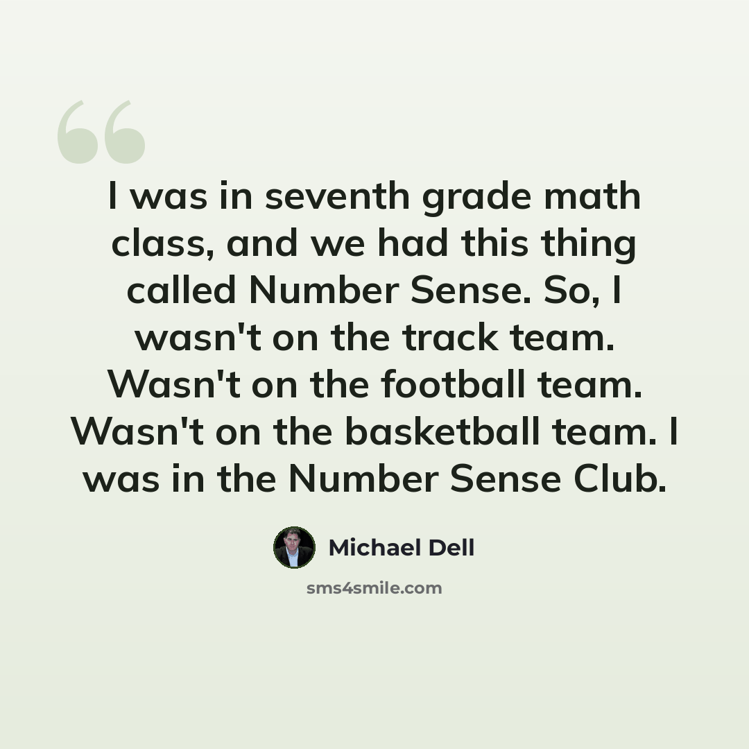 “I was in seventh grade math class, and we had this thing called Number Sense. So, I wasn't on the track team. Wasn't on the football team. Wasn't on the basketball team. I was in the Number Sense Club.” quote by Michael Dell