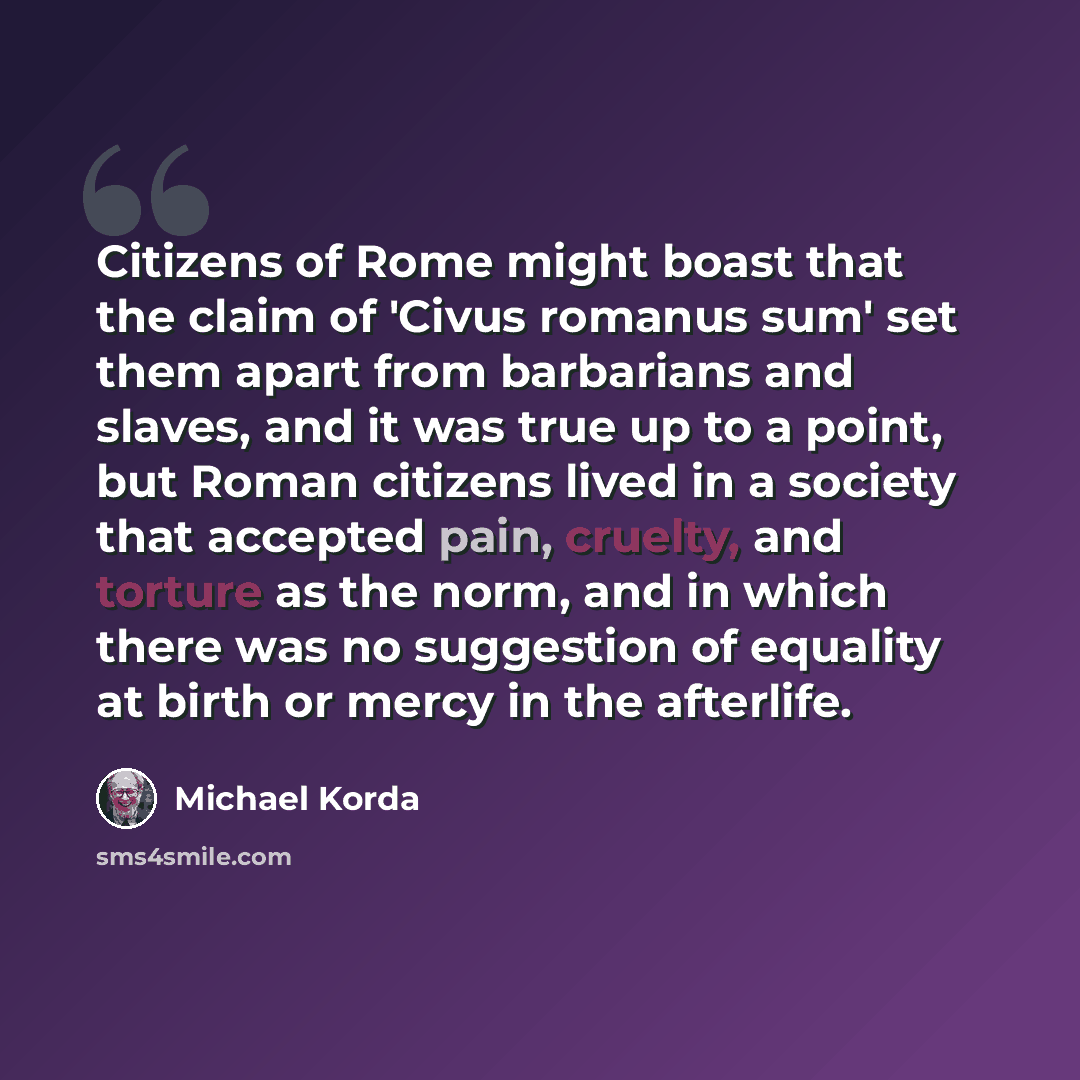 “Citizens of Rome might boast that the claim of 'Civus romanus sum' set them apart from barbarians and slaves, and it was true up to a point, but Roman citizens lived in a society that accepted pain, cruelty, and torture as the norm, and in which there was no suggestion of equality at birth or…” quote by Michael Korda