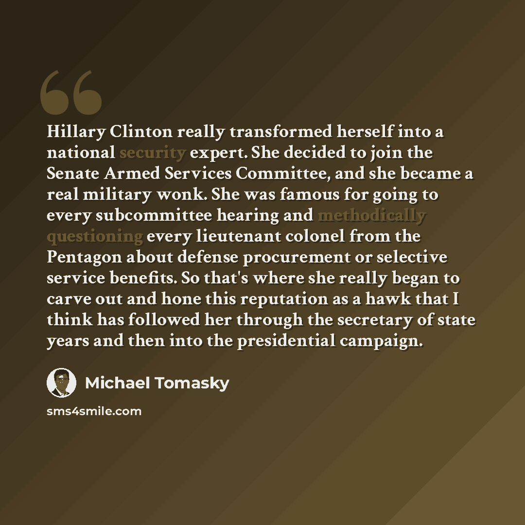 “Hillary Clinton really transformed herself into a national security expert. She decided to join the Senate Armed Services Committee, and she became a real military wonk. She was famous for going to every subcommittee hearing and methodically questioning every lieutenant colonel from the Pentagon…” quote by Michael Tomasky