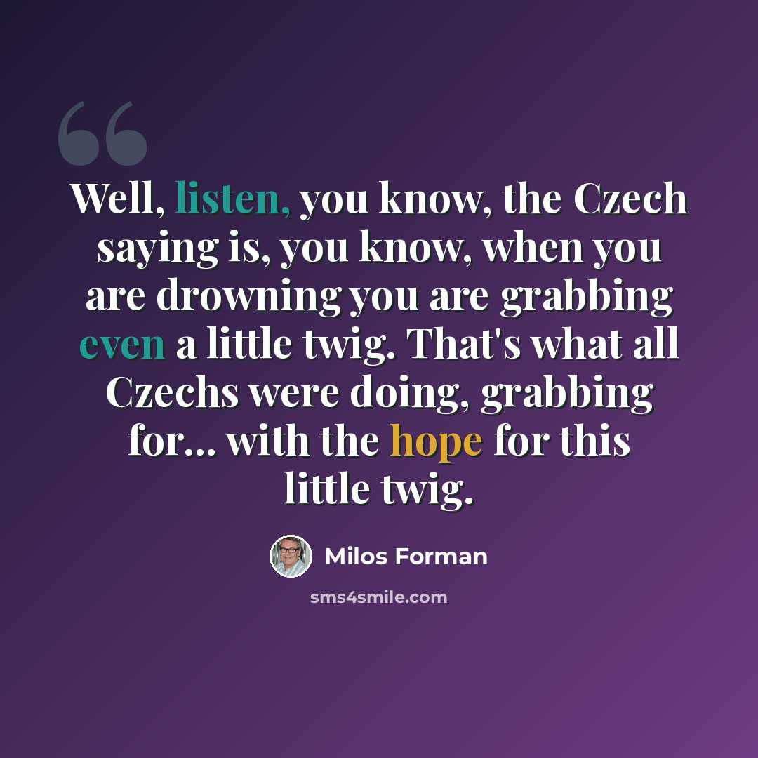 “Well, listen, you know, the Czech saying is, you know, when you are drowning you are grabbing even a little twig. That's what all Czechs were doing, grabbing for... with the hope for this little twig.” quote by Milos Forman