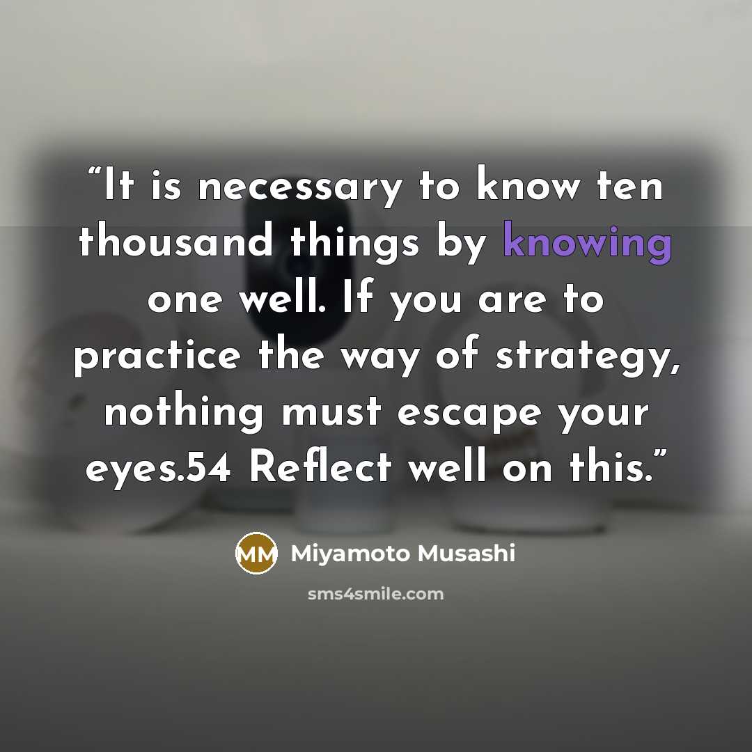“It is necessary to know ten thousand things by knowing one well. If you are to practice the way of strategy, nothing must escape your eyes.54 Reflect well on this.” quote by Miyamoto Musashi
