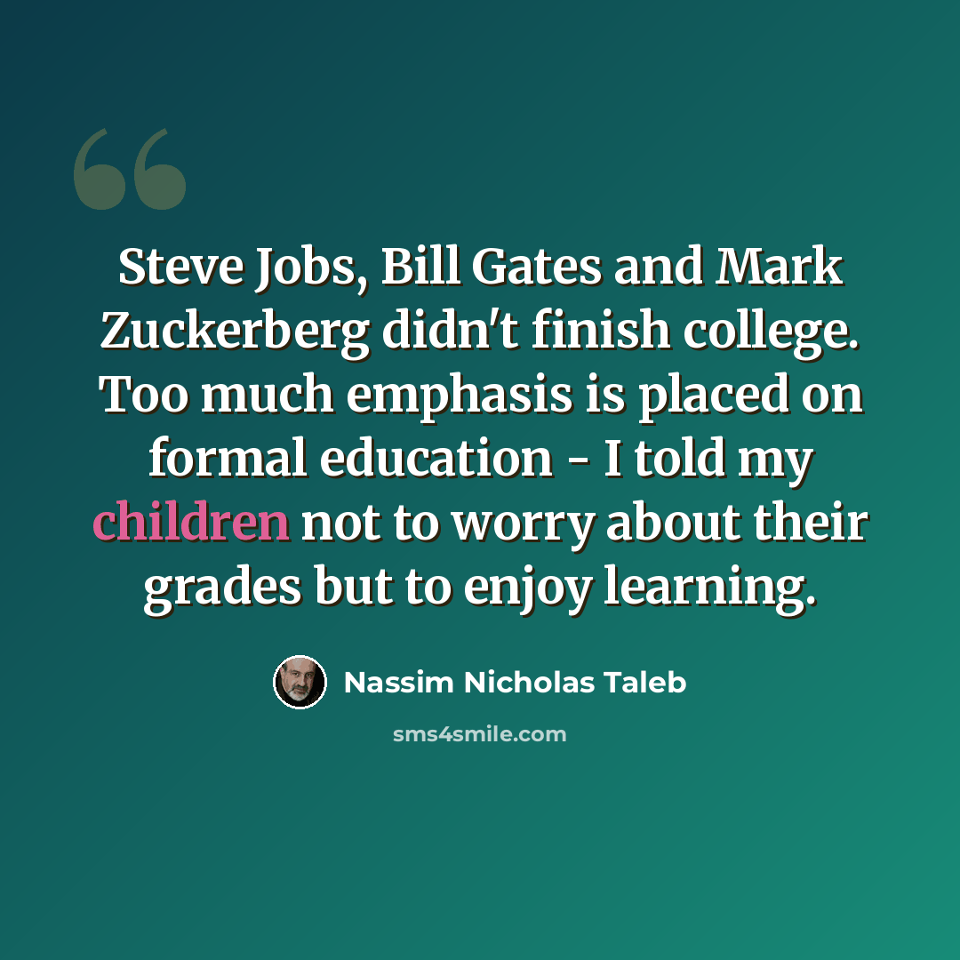 “Steve Jobs, Bill Gates and Mark Zuckerberg didn't finish college. Too much emphasis is placed on formal education - I told my children not to worry about their grades but to enjoy learning.” quote by Nassim Nicholas Taleb