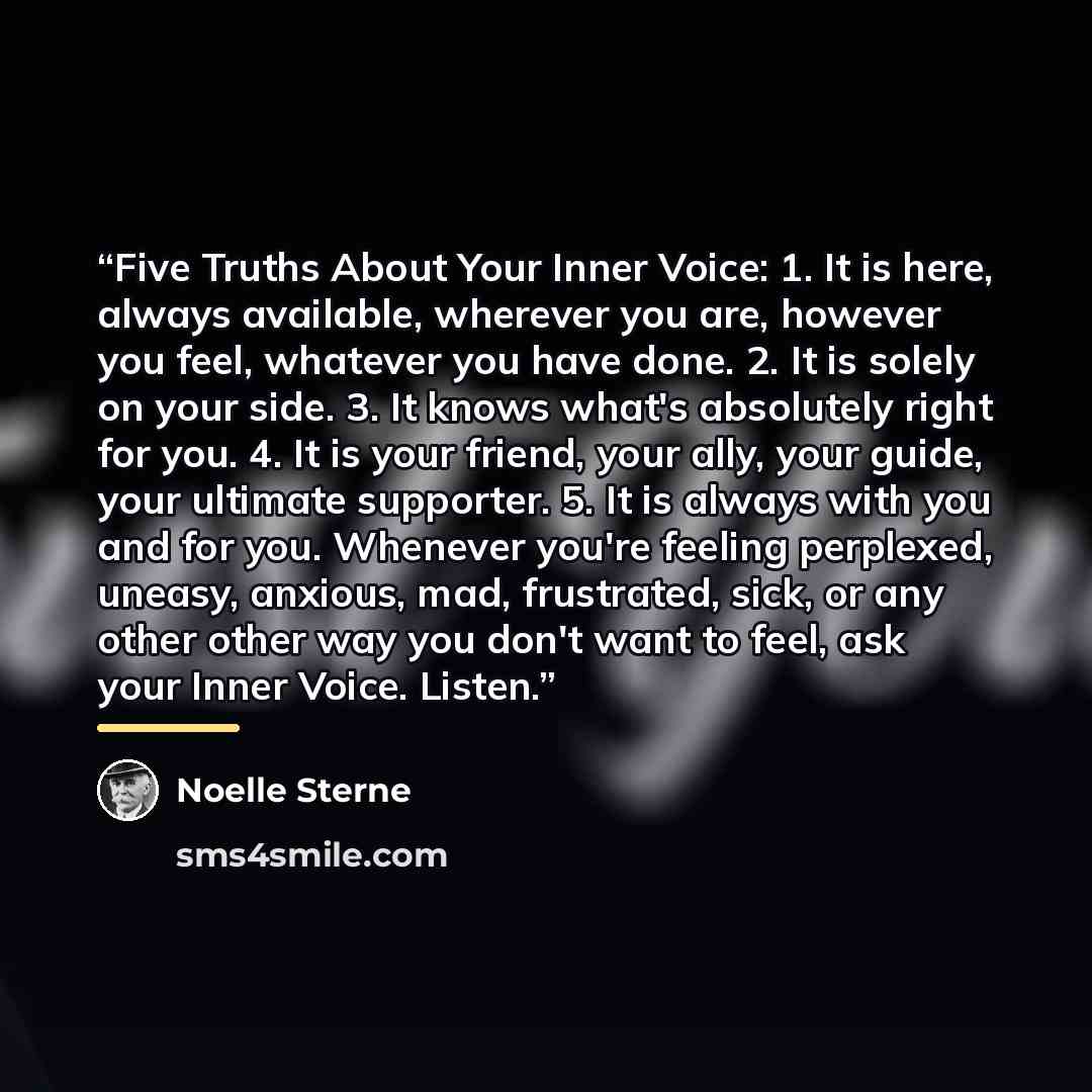 “Five Truths About Your Inner Voice: 1. It is here, always available, wherever you are, however you feel, whatever you have done. 2. It is solely on your side. 3. It knows what's absolutely right for you. 4. It is your friend, your ally, your guide, your ultimate supporter. 5. It is always with you…” quote by Noelle Sterne