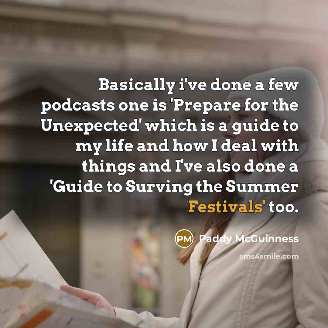 “Basically i've done a few podcasts one is 'Prepare for the Unexpected' which is a guide to my life and how I deal with things and I've also done a 'Guide to Surving the Summer Festivals' too.” quote by Paddy McGuinness