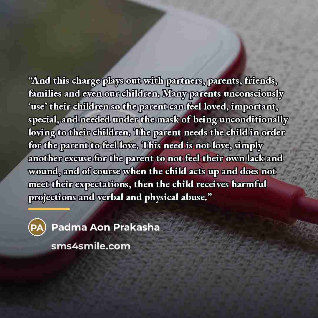 “And this charge plays out with partners, parents, friends, families and even our children. Many parents unconsciously ‘use’ their children so the parent can feel loved, important, special, and needed under the mask of being unconditionally loving to their children. The parent needs the child in…” quote by Padma Aon Prakasha