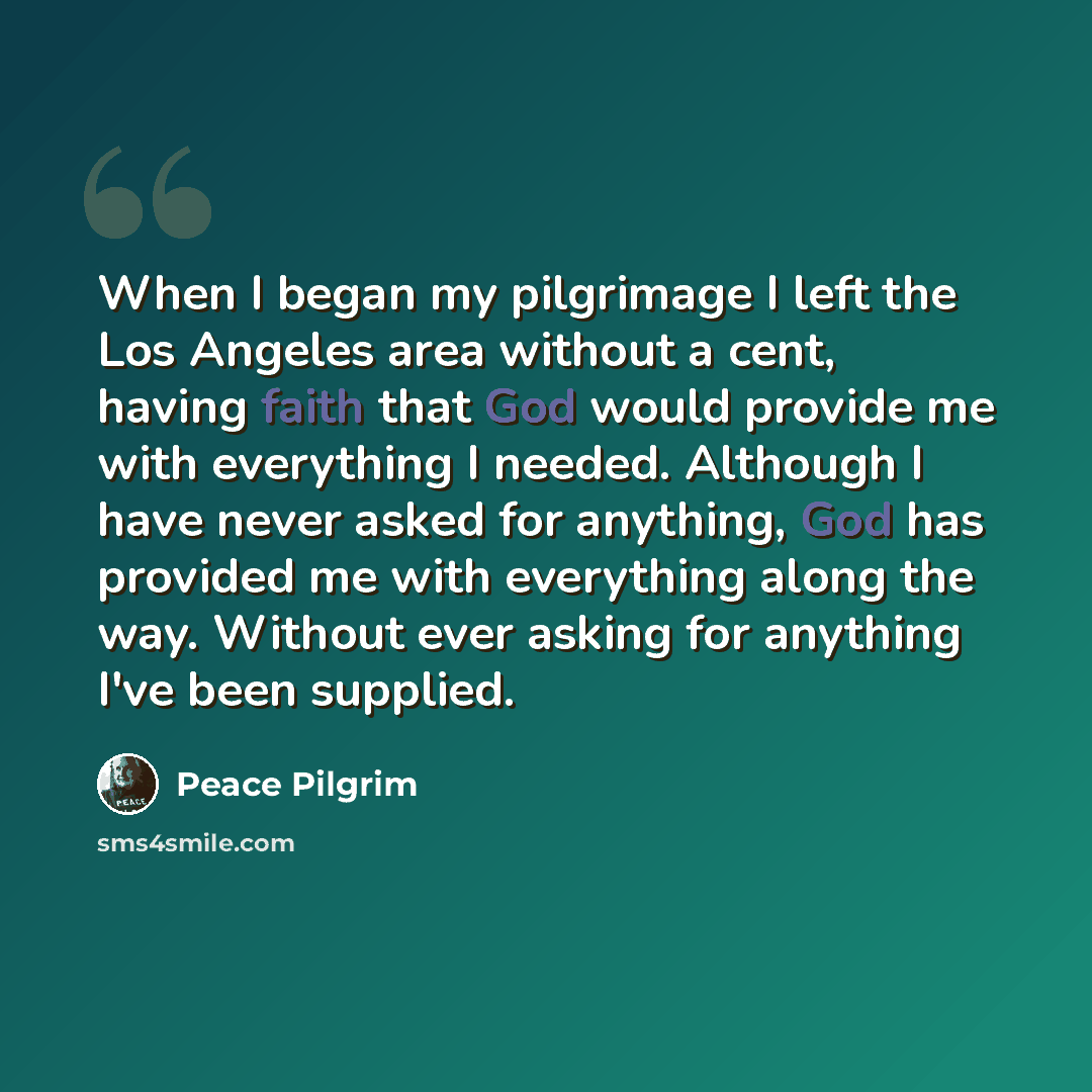 “When I began my pilgrimage I left the Los Angeles area without a cent, having faith that God would provide me with everything I needed. Although I have never asked for anything, God has provided me with everything along the way. Without ever asking for anything I've been supplied.” quote by Peace Pilgrim