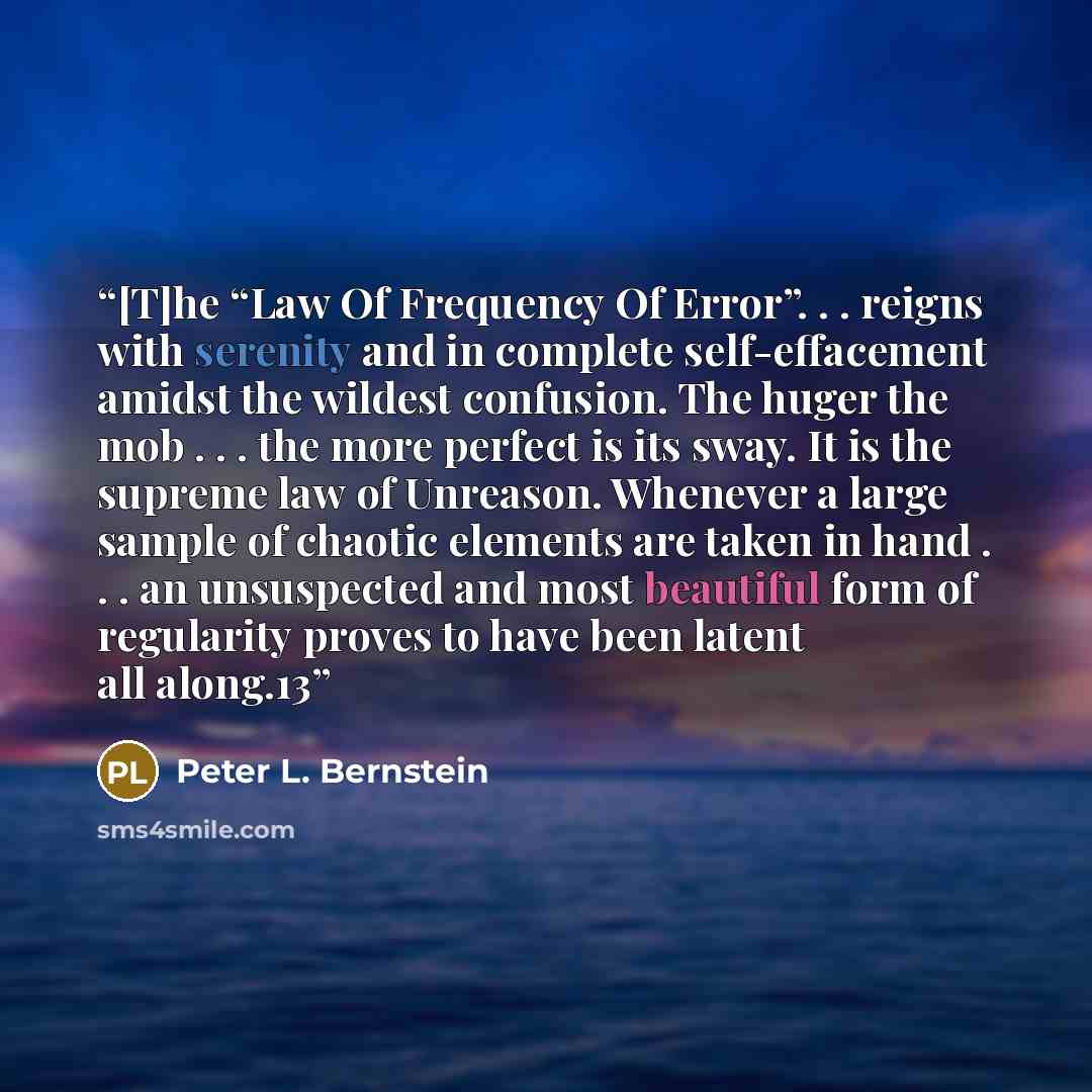 “[T]he “Law Of Frequency Of Error”. . . reigns with serenity and in complete self-effacement amidst the wildest confusion. The huger the mob . . . the more perfect is its sway. It is the supreme law of Unreason. Whenever a large sample of chaotic elements are taken in hand . . . an unsuspected and…” quote by Peter L. Bernstein