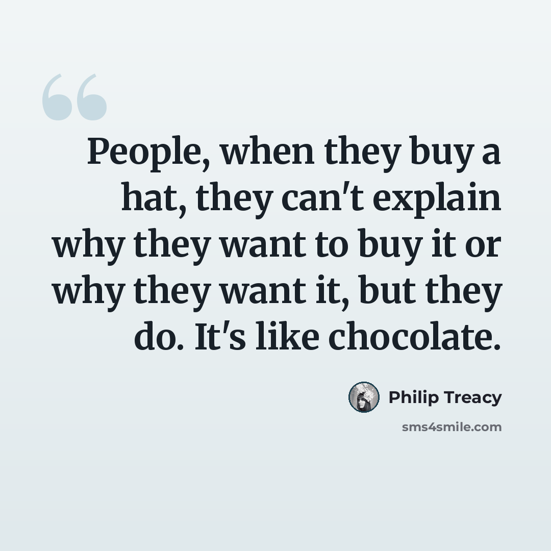 “People, when they buy a hat, they can't explain why they want to buy it or why they want it, but they do. It's like chocolate.” quote by Philip Treacy