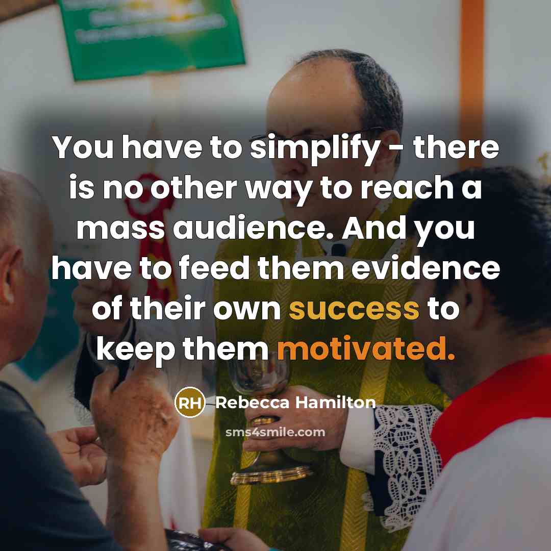 “You have to simplify - there is no other way to reach a mass audience. And you have to feed them evidence of their own success to keep them motivated.” quote by Rebecca Hamilton