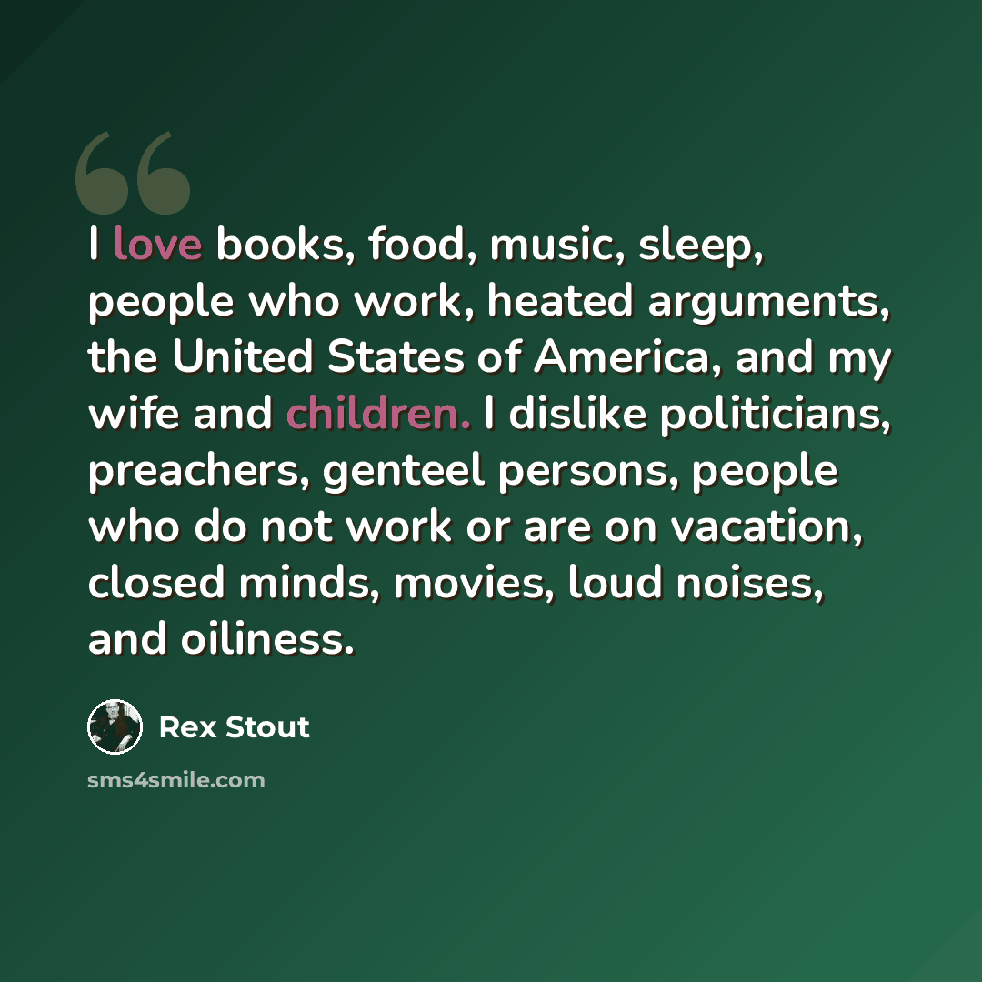 “I love books, food, music, sleep, people who work, heated arguments, the United States of America, and my wife and children. I dislike politicians, preachers, genteel persons, people who do not work or are on vacation, closed minds, movies, loud noises, and oiliness.” quote by Rex Stout
