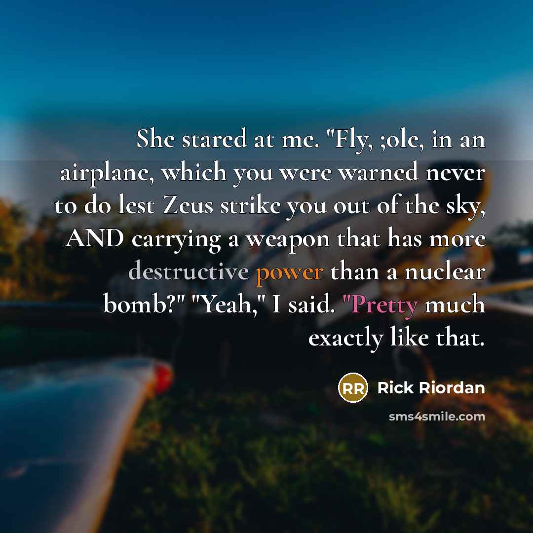 “She stared at me. "Fly, ;ole, in an airplane, which you were warned never to do lest Zeus strike you out of the sky, AND carrying a weapon that has more destructive power than a nuclear bomb?" "Yeah," I said. "Pretty much exactly like that.” quote by Rick Riordan