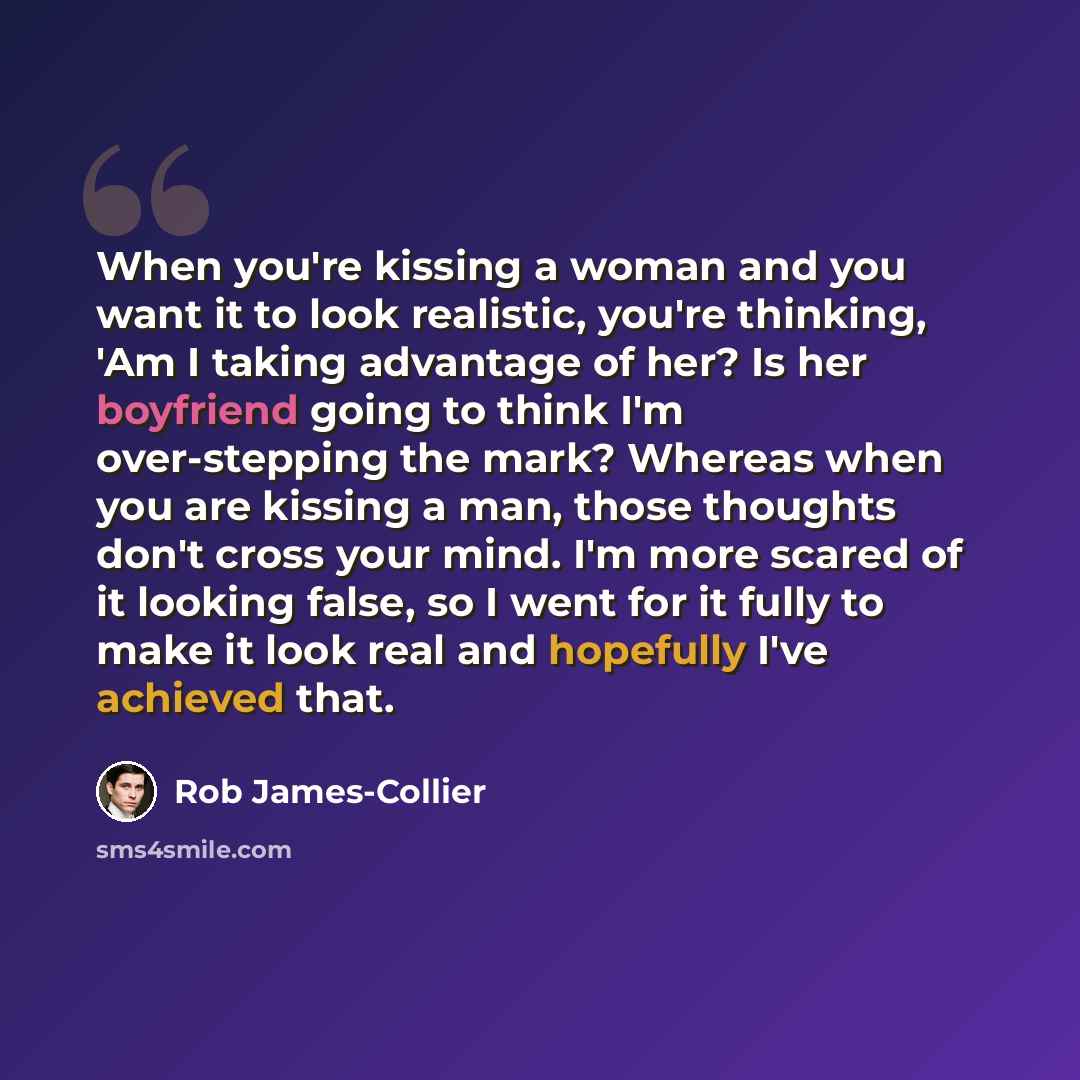 “When you're kissing a woman and you want it to look realistic, you're thinking, 'Am I taking advantage of her? Is her boyfriend going to think I'm over-stepping the mark? Whereas when you are kissing a man, those thoughts don't cross your mind. I'm more scared of it looking false, so I went for it…” quote by Rob James-Collier