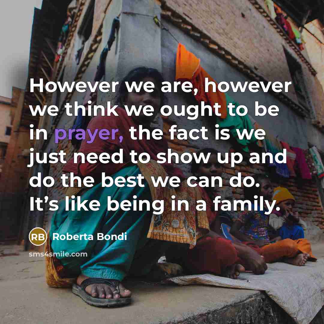 “However we are, however we think we ought to be in prayer, the fact is we just need to show up and do the best we can do. It’s like being in a family.” quote by Roberta Bondi