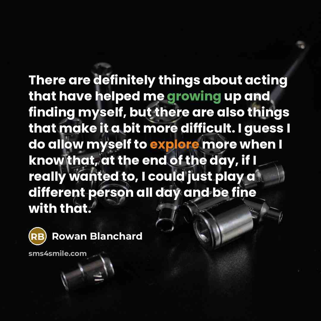 “There are definitely things about acting that have helped me growing up and finding myself, but there are also things that make it a bit more difficult. I guess I do allow myself to explore more when I know that, at the end of the day, if I really wanted to, I could just play a different person…” quote by Rowan Blanchard