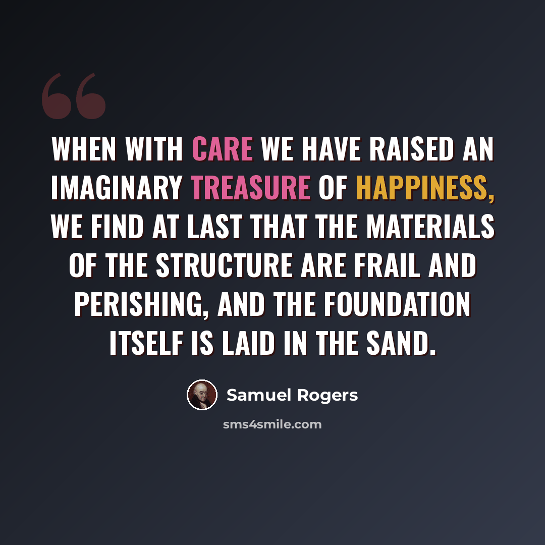 “When with care we have raised an imaginary treasure of happiness, we find at last that the materials of the structure are frail and perishing, and the foundation itself is laid in the sand.” quote by Samuel Rogers