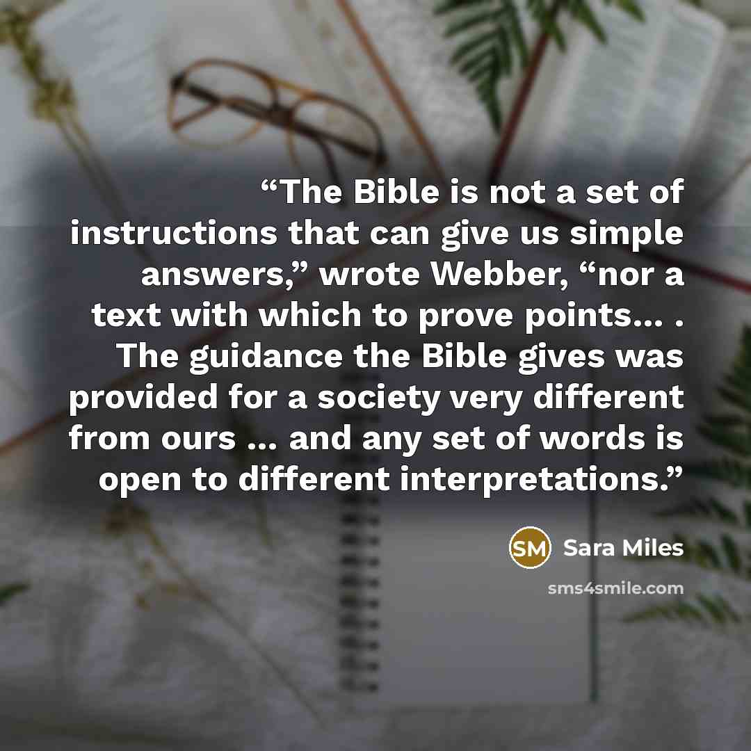 “The Bible is not a set of instructions that can give us simple answers,” wrote Webber, “nor a text with which to prove points… . The guidance the Bible gives was provided for a society very different from ours … and any set of words is open to different interpretations.” quote by Sara Miles