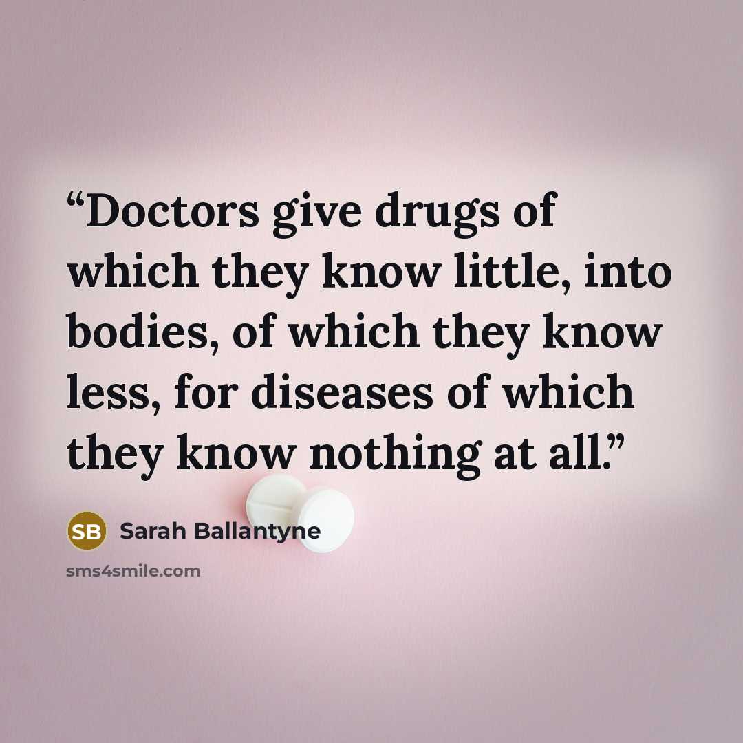 “Doctors give drugs of which they know little, into bodies, of which they know less, for diseases of which they know nothing at all.” quote by Sarah Ballantyne