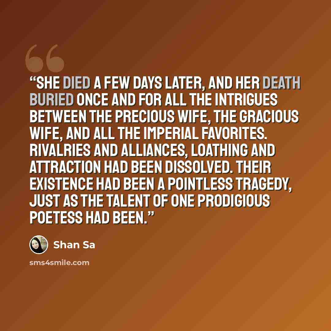 “She died a few days later, and her death buried once and for all the intrigues between the Precious Wife, the Gracious Wife, and all the Imperial favorites. Rivalries and alliances, loathing and attraction had been dissolved. Their existence had been a pointless tragedy, just as the talent of one…” quote by Shan Sa