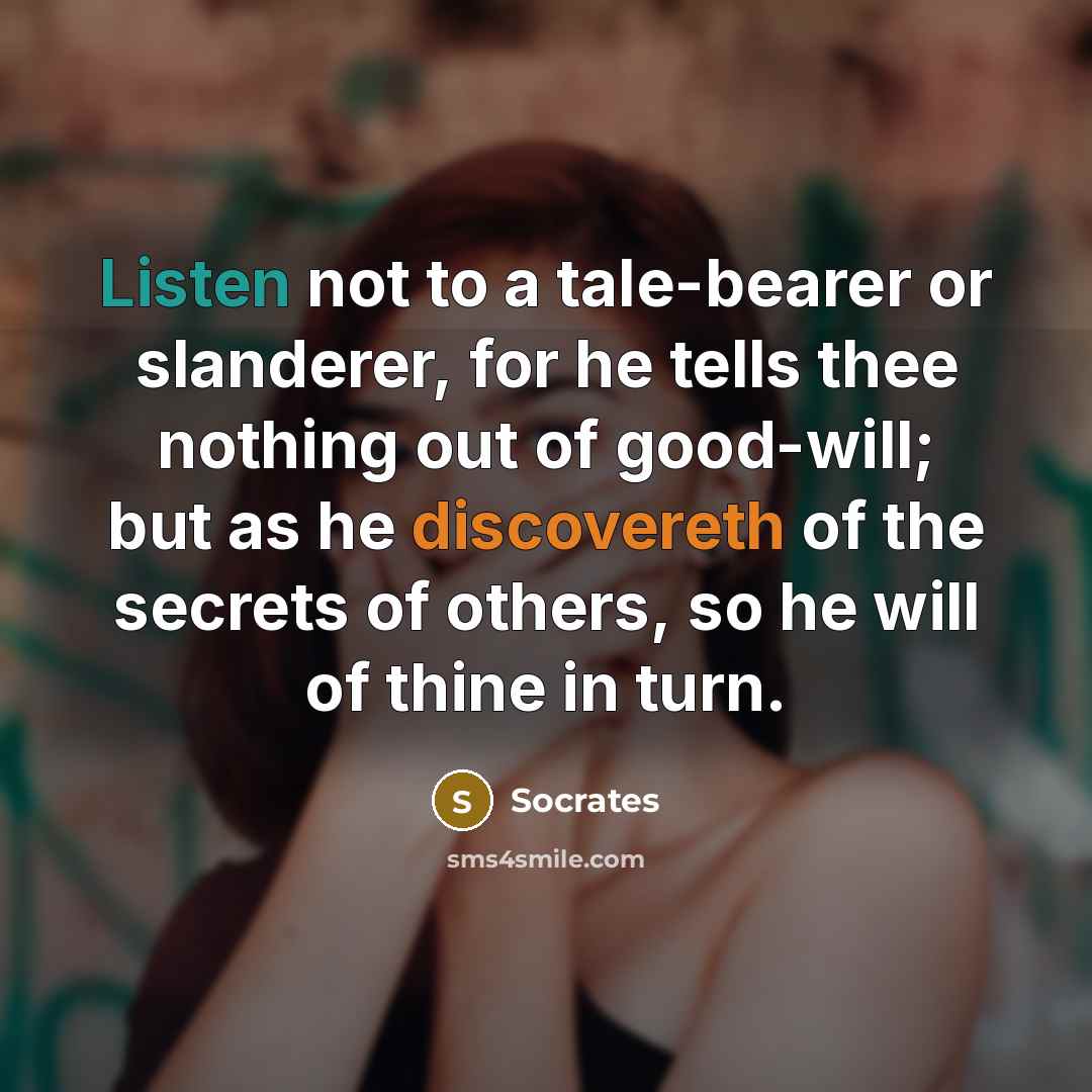 “Listen not to a tale-bearer or slanderer, for he tells thee nothing out of good-will; but as he discovereth of the secrets of others, so he will of thine in turn.” quote by Socrates
