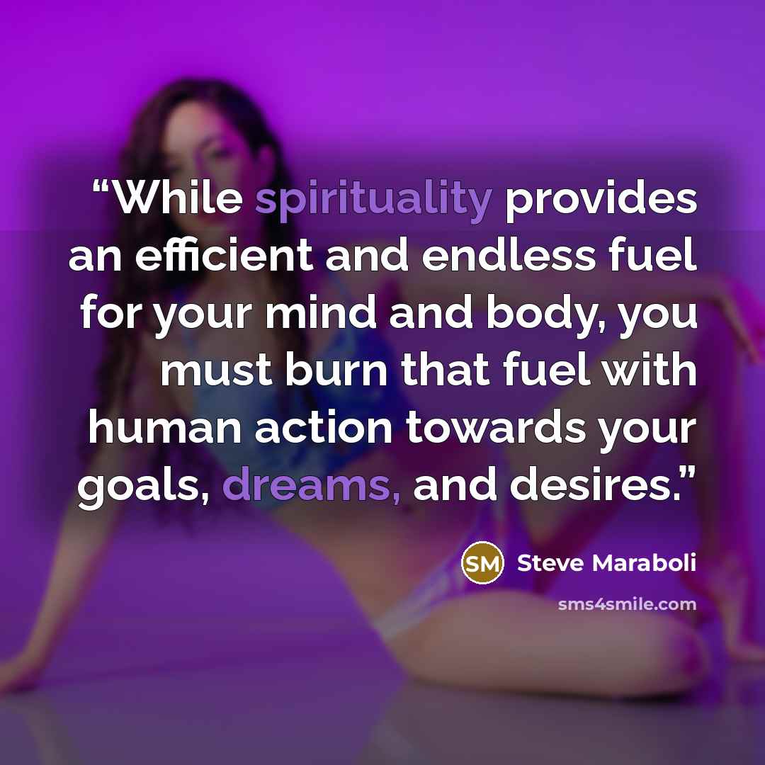 “While spirituality provides an efficient and endless fuel for your mind and body, you must burn that fuel with human action towards your goals, dreams, and desires.” quote by Steve Maraboli