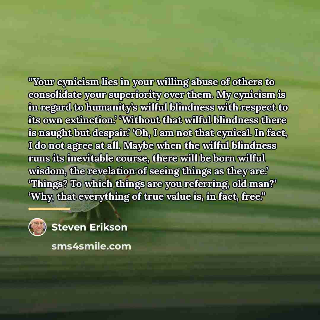“Your cynicism lies in your willing abuse of others to consolidate your superiority over them. My cynicism is in regard to humanity’s wilful blindness with respect to its own extinction.’ ‘Without that wilful blindness there is naught but despair.’ ‘Oh, I am not that cynical. In fact, I do not…” quote by Steven Erikson