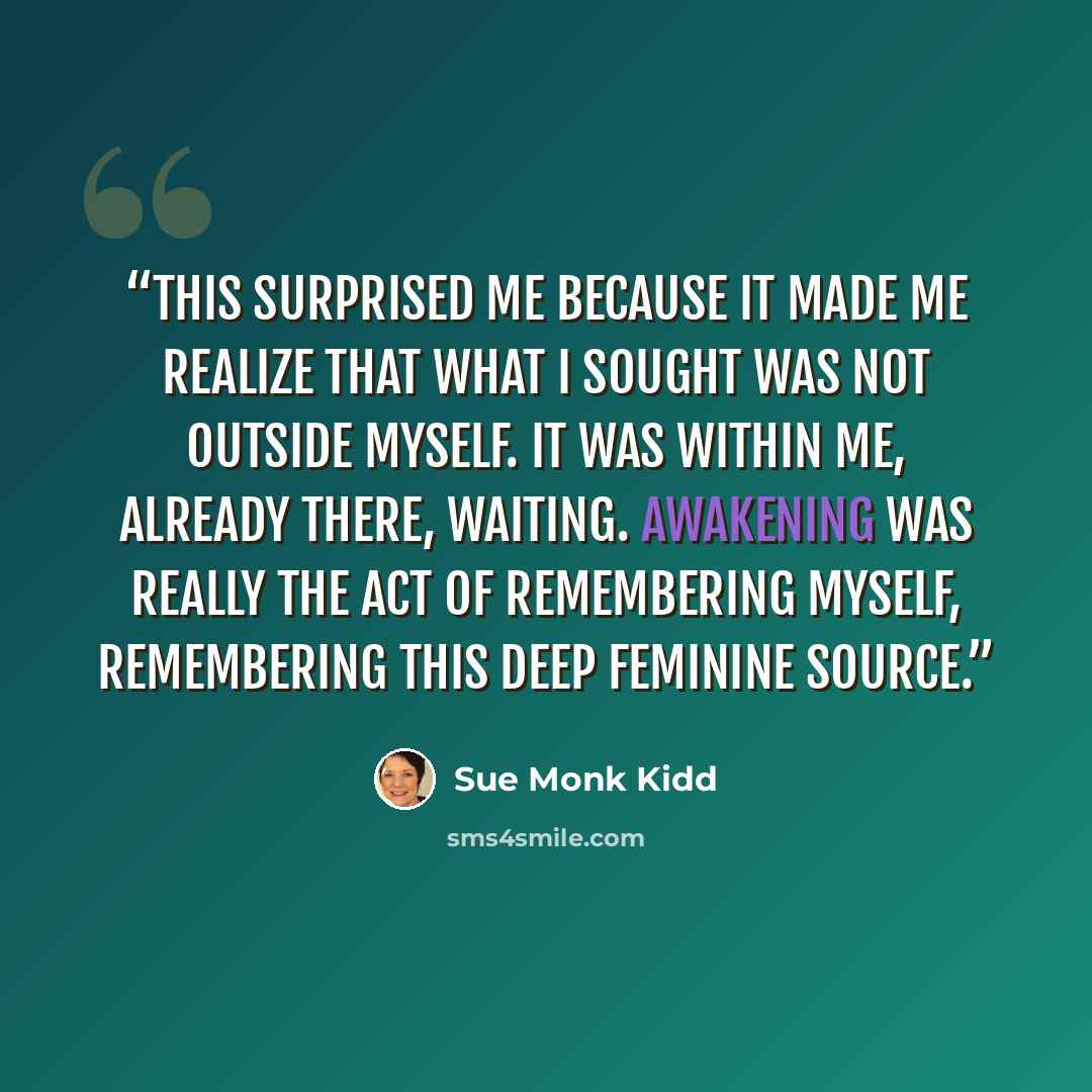 “This surprised me because it made me realize that what I sought was not outside myself. It was within me, already there, waiting. Awakening was really the act of remembering myself, remembering this deep Feminine Source.” quote by Sue Monk Kidd