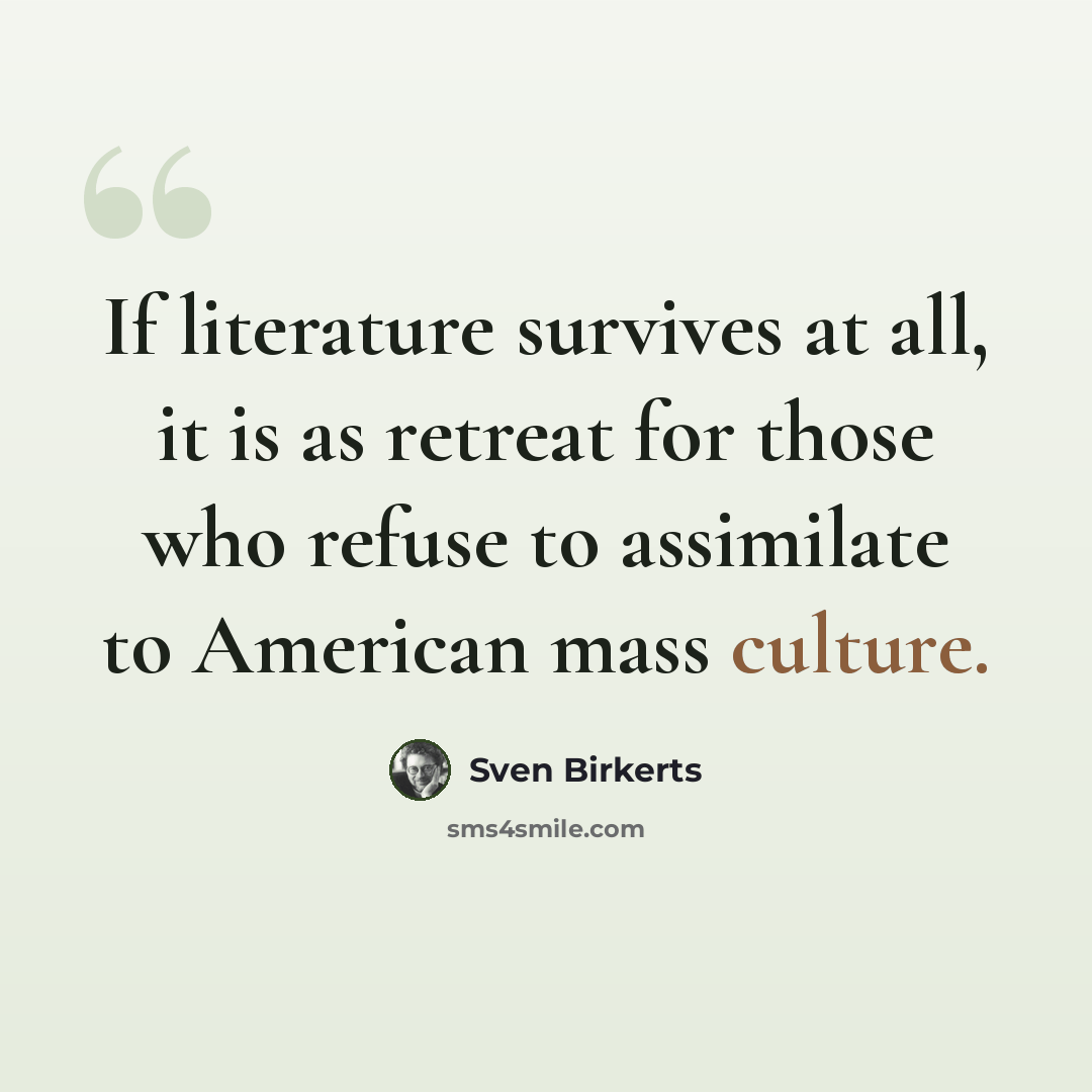 “If literature survives at all, it is as retreat for those who refuse to assimilate to American mass culture.” quote by Sven Birkerts