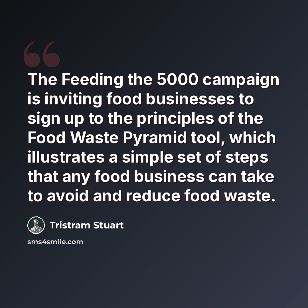 “The Feeding the 5000 campaign is inviting food businesses to sign up to the principles of the Food Waste Pyramid tool, which illustrates a simple set of steps that any food business can take to avoid and reduce food waste.” quote by Tristram Stuart