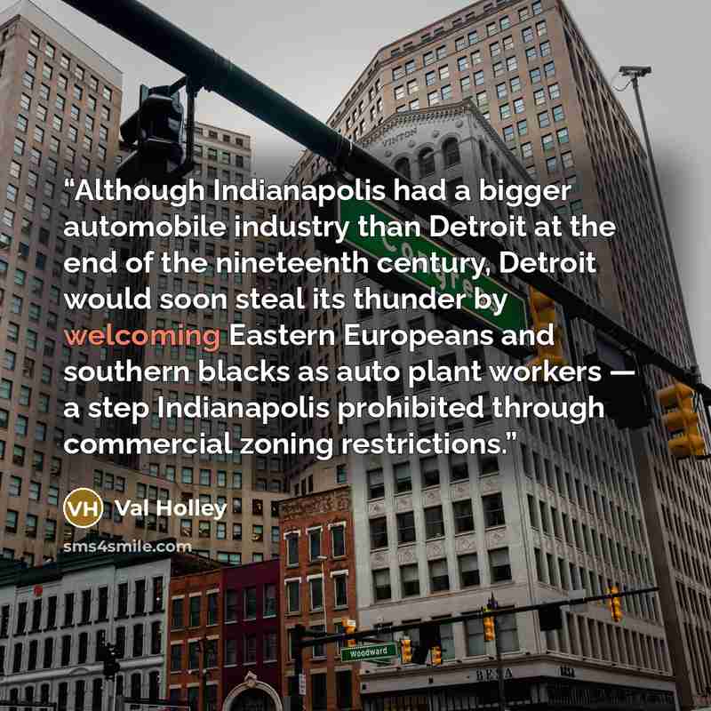 “Although Indianapolis had a bigger automobile industry than Detroit at the end of the nineteenth century, Detroit would soon steal its thunder by welcoming Eastern Europeans and southern blacks as auto plant workers — a step Indianapolis prohibited through commercial zoning restrictions.” quote by Val Holley