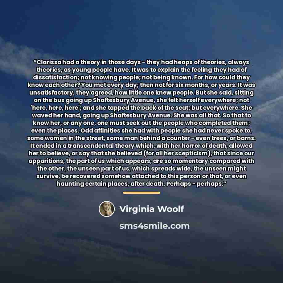 “Clarissa had a theory in those days - they had heaps of theories, always theories, as young people have. It was to explain the feeling they had of dissatisfaction; not knowing people; not being known. For how could they know each other? You met every day; then not for six months, or years. It was…” quote by Virginia Woolf