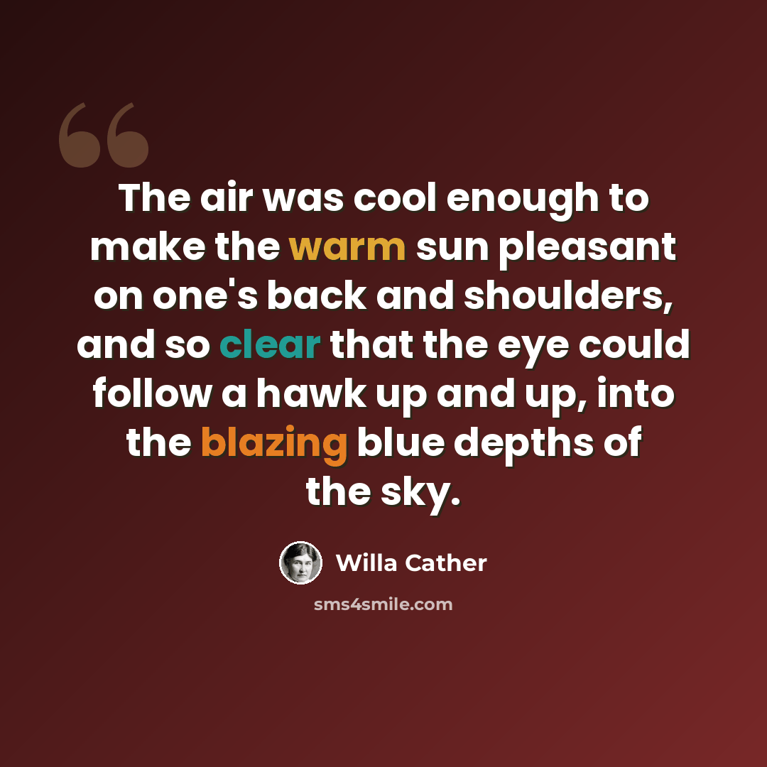 “The air was cool enough to make the warm sun pleasant on one's back and shoulders, and so clear that the eye could follow a hawk up and up, into the blazing blue depths of the sky.” quote by Willa Cather