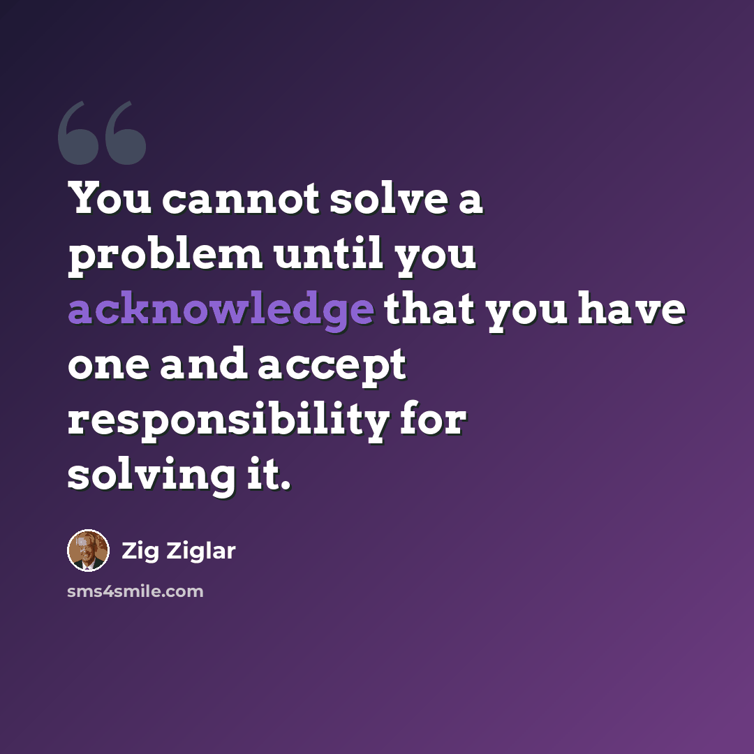 “You cannot solve a problem until you acknowledge that you have one and accept responsibility for solving it.” quote by Zig Ziglar