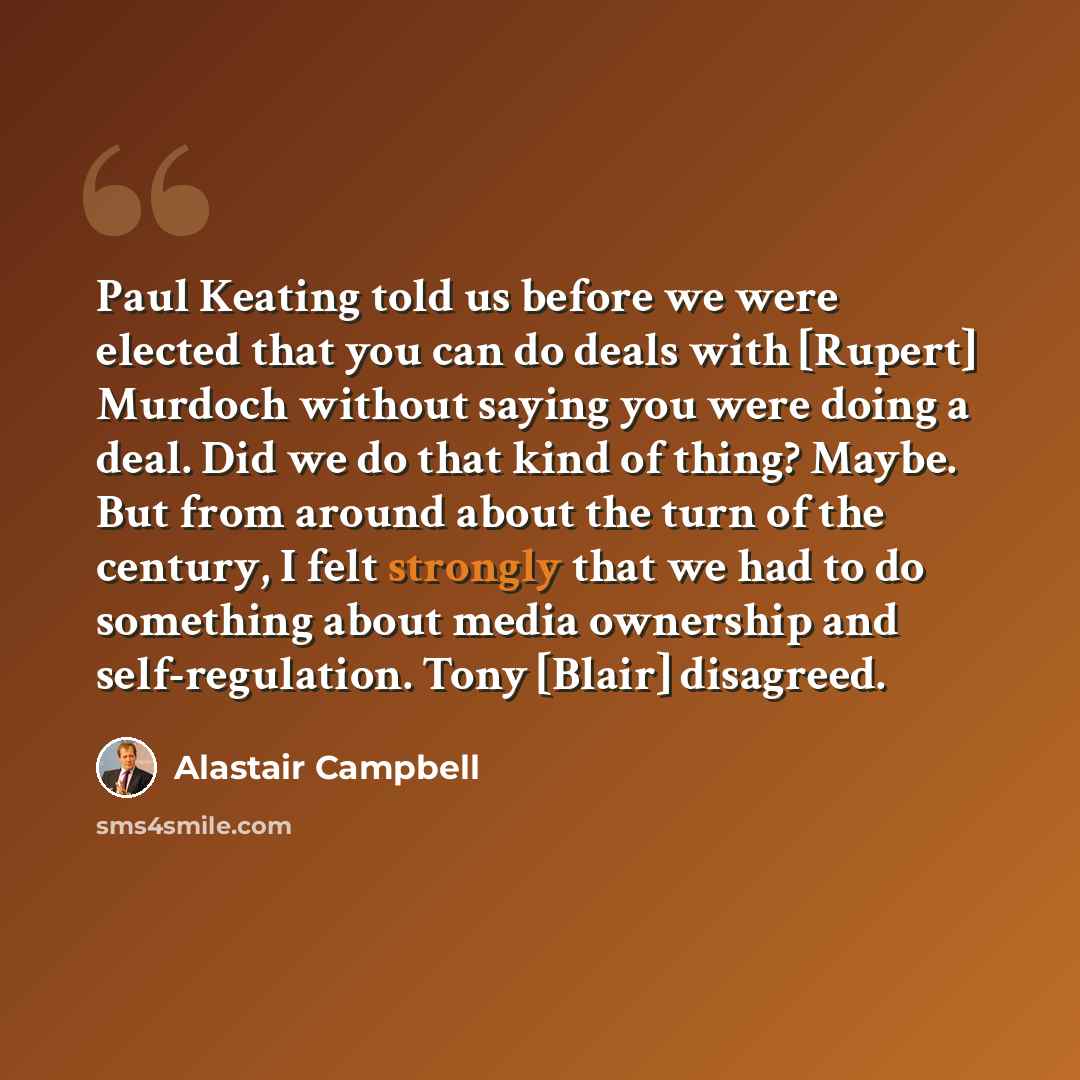 “Paul Keating told us before we were elected that you can do deals with [Rupert] Murdoch without saying you were doing a deal. Did we do that kind of thing? Maybe. But from around about the turn of the century, I felt strongly that we had to do something about media ownership and self-regulation…” quote by Alastair Campbell