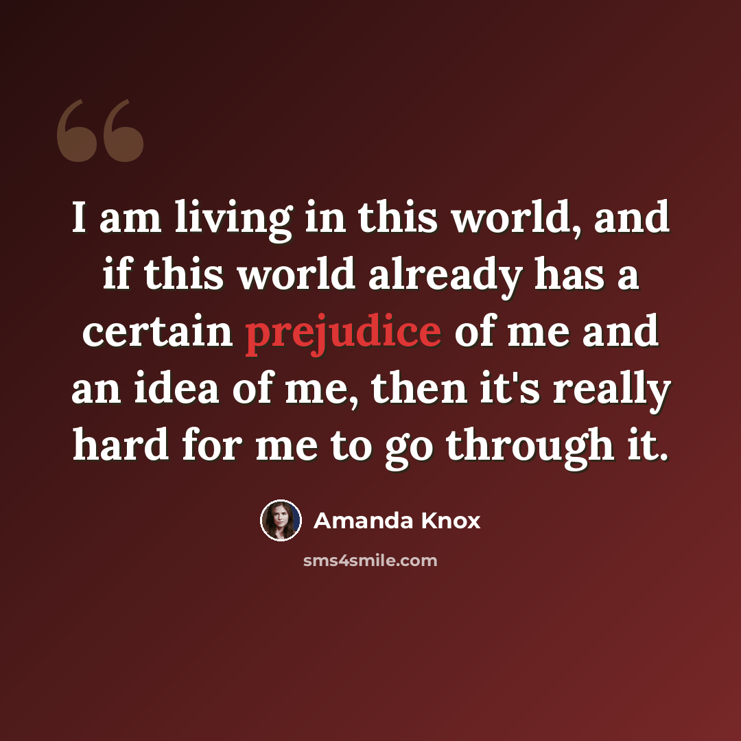 “I am living in this world, and if this world already has a certain prejudice of me and an idea of me, then it's really hard for me to go through it.” quote by Amanda Knox