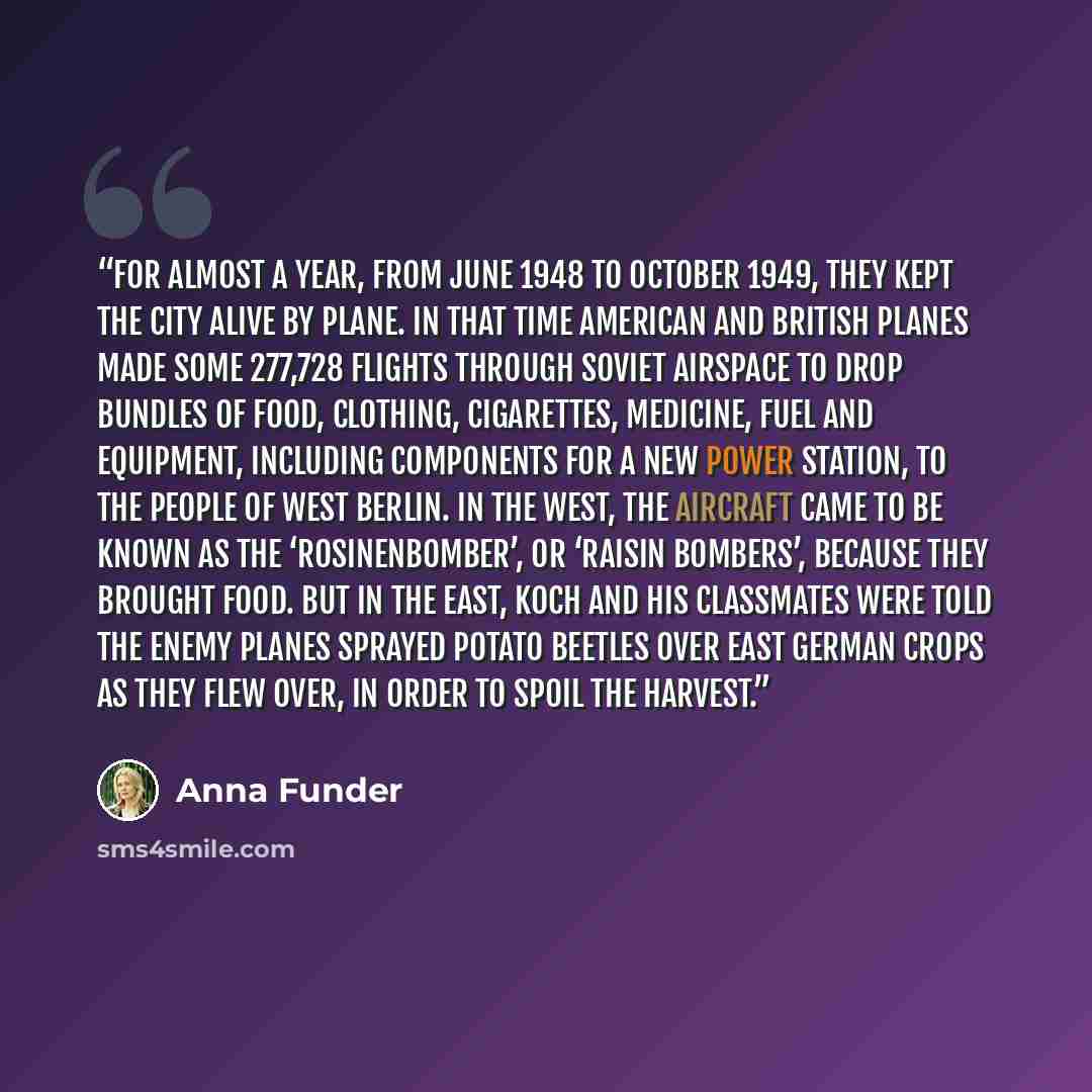 “For almost a year, from June 1948 to October 1949, they kept the city alive by plane. In that time American and British planes made some 277,728 flights through Soviet airspace to drop bundles of food, clothing, cigarettes, medicine, fuel and equipment, including components for a new power…” quote by Anna Funder