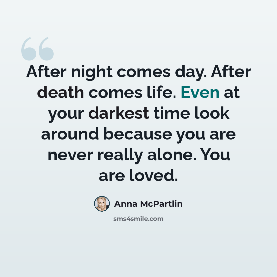 “After night comes day. After death comes life. Even at your darkest time look around because you are never really alone. You are loved.” quote by Anna McPartlin