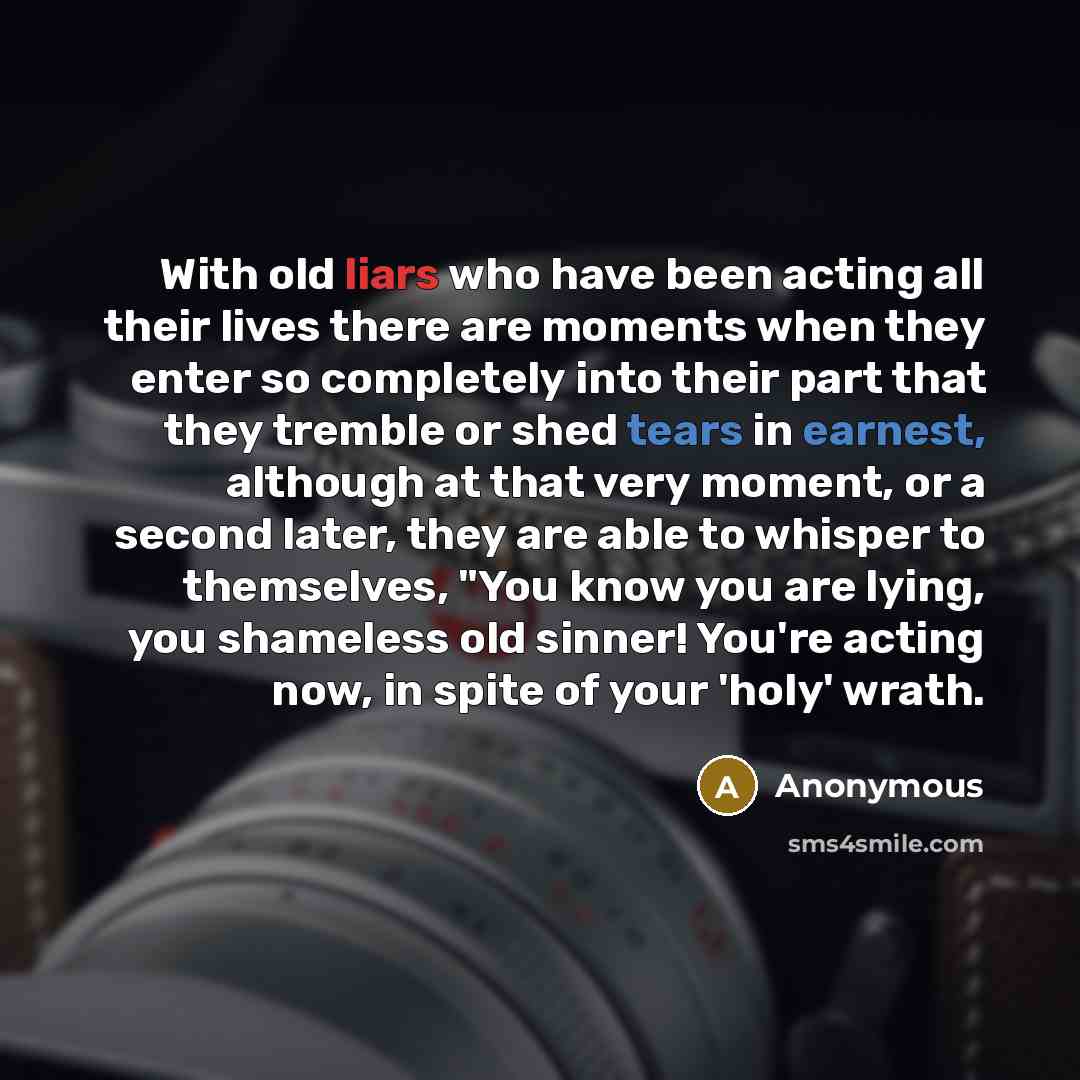 “With old liars who have been acting all their lives there are moments when they enter so completely into their part that they tremble or shed tears in earnest, although at that very moment, or a second later, they are able to whisper to themselves, "You know you are lying, you shameless old…” quote by Anonymous