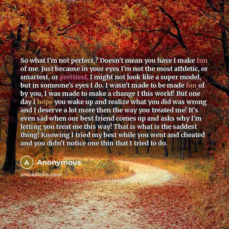 “So what I'm not perfect,? Doesn't mean you have I make fun of me. Just because in your eyes I'm not the most athletic, or smartest, or prettiest, I might not look like a super model, but in someone's eyes I do. I wasn't made to be made fun of by you, I was made to make a change I this world! But…” quote by Anonymous