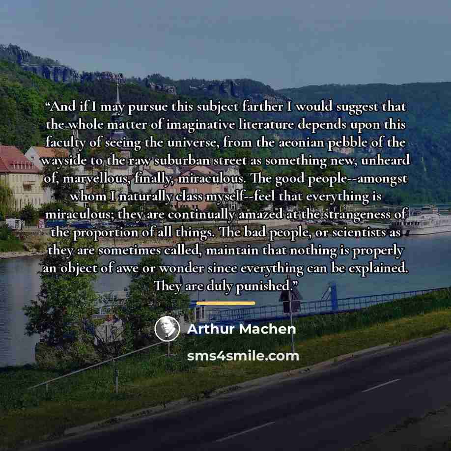 “And if I may pursue this subject farther I would suggest that the whole matter of imaginative literature depends upon this faculty of seeing the universe, from the aeonian pebble of the wayside to the raw suburban street as something new, unheard of, marvellous, finally, miraculous. The good…” quote by Arthur Machen