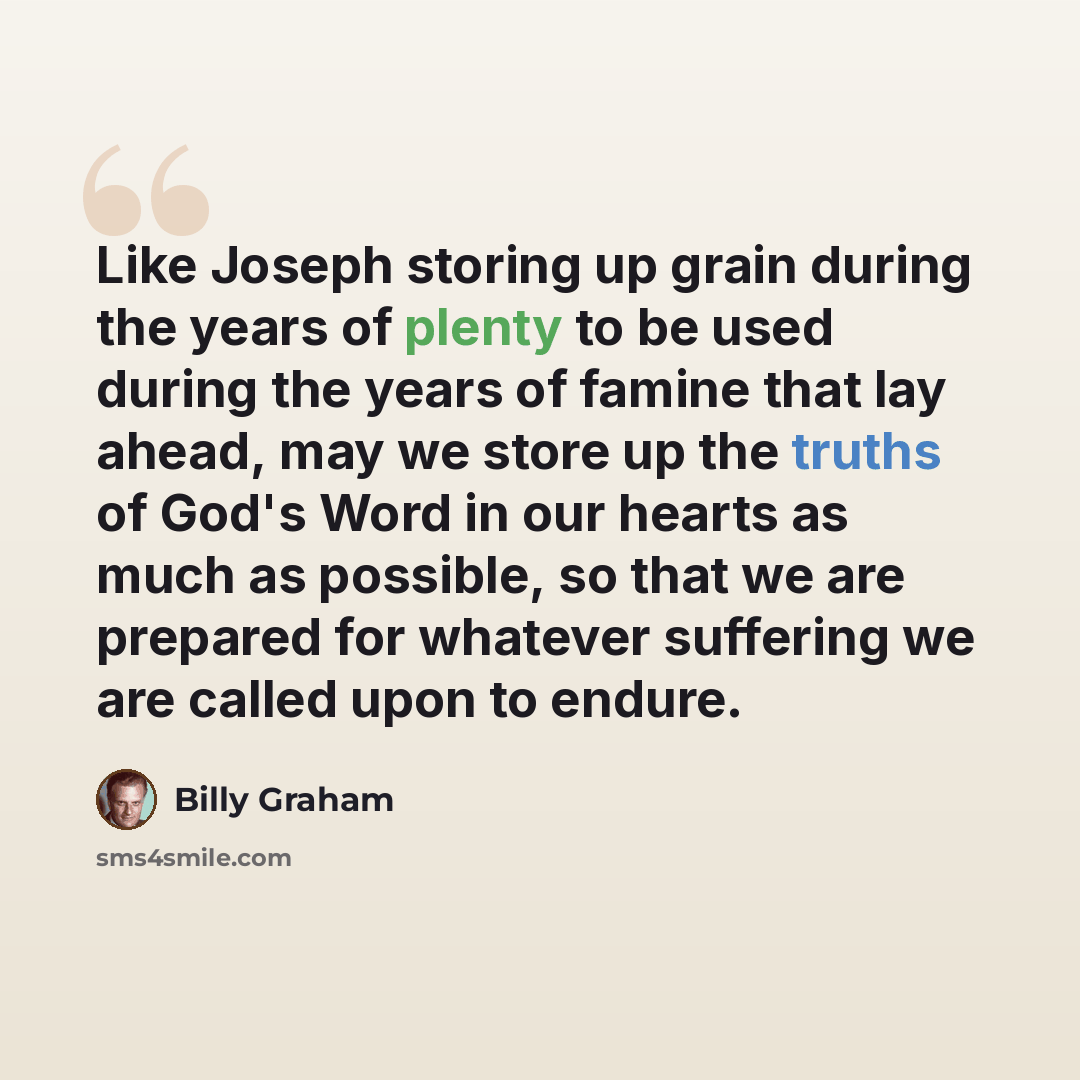 “Like Joseph storing up grain during the years of plenty to be used during the years of famine that lay ahead, may we store up the truths of God's Word in our hearts as much as possible, so that we are prepared for whatever suffering we are called upon to endure.” quote by Billy Graham