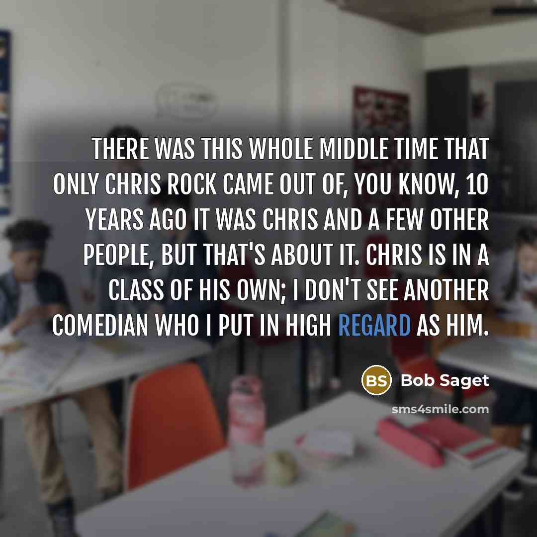“There was this whole middle time that only Chris Rock came out of, you know, 10 years ago it was Chris and a few other people, but that's about it. Chris is in a class of his own; I don't see another comedian who I put in high regard as him.” quote by Bob Saget