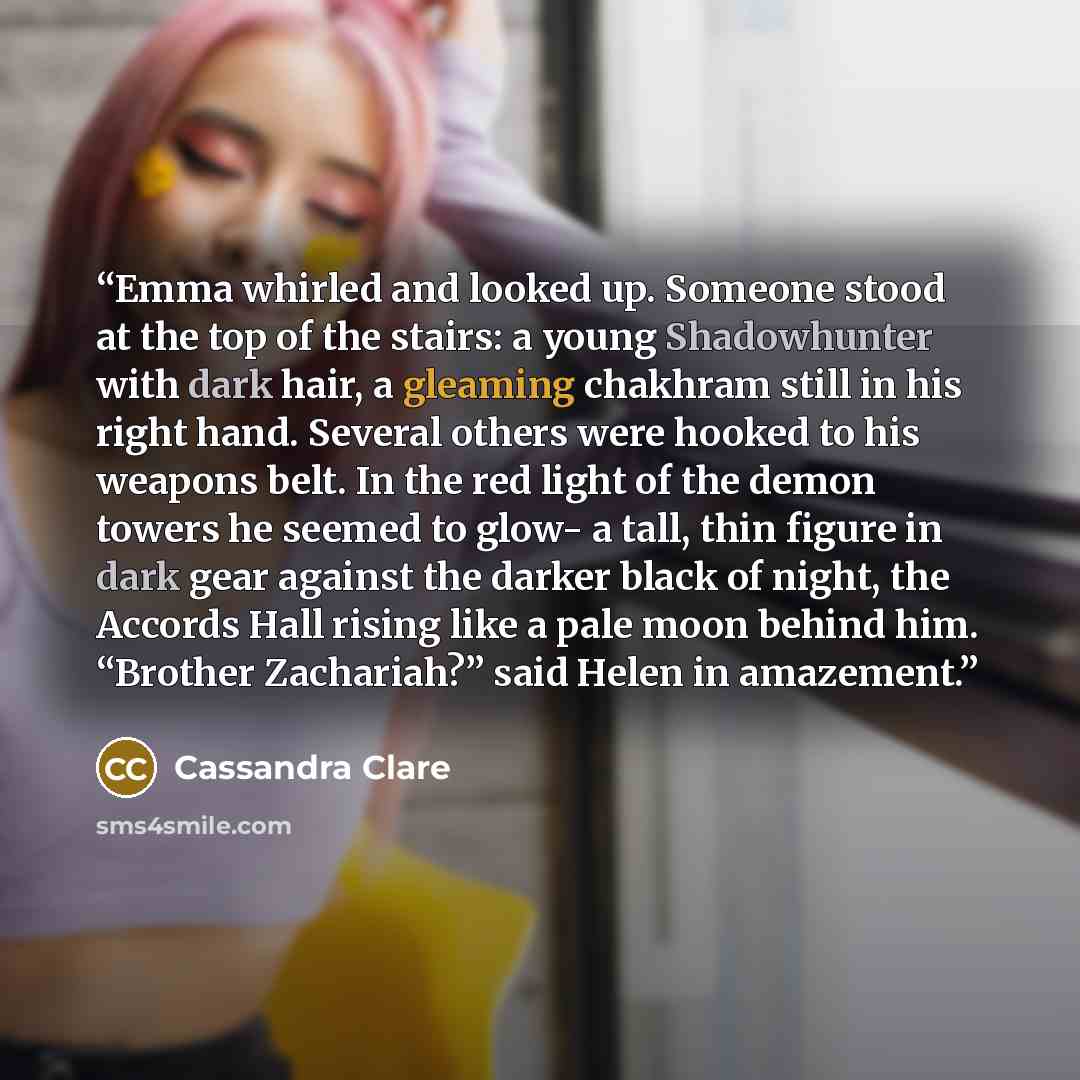 “Emma whirled and looked up. Someone stood at the top of the stairs: a young Shadowhunter with dark hair, a gleaming chakhram still in his right hand. Several others were hooked to his weapons belt. In the red light of the demon towers he seemed to glow- a tall, thin figure in dark gear against the…” quote by Cassandra Clare