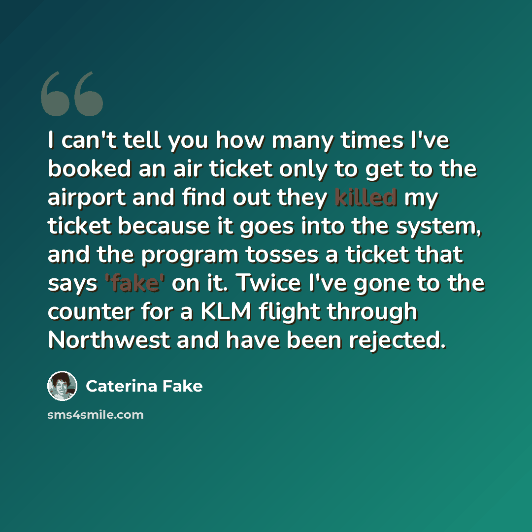 “I can't tell you how many times I've booked an air ticket only to get to the airport and find out they killed my ticket because it goes into the system, and the program tosses a ticket that says 'fake' on it. Twice I've gone to the counter for a KLM flight through Northwest and have been rejected.” quote by Caterina Fake