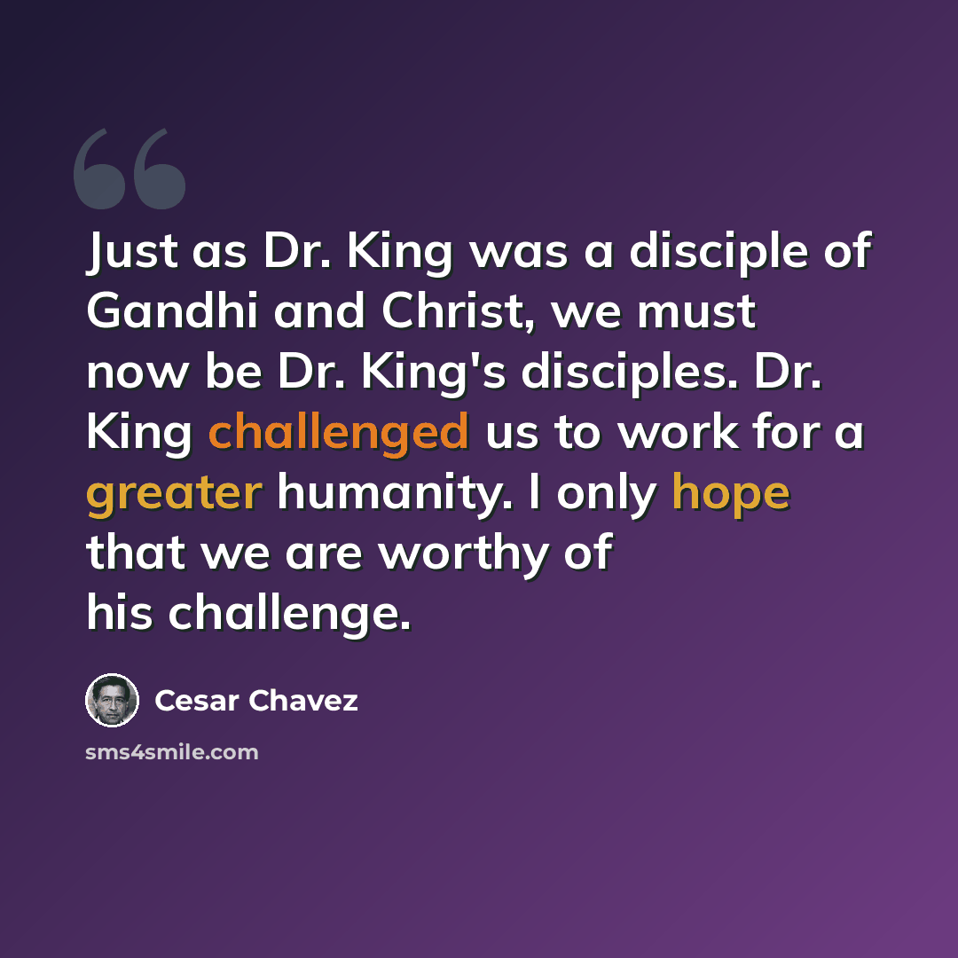 “Just as Dr. King was a disciple of Gandhi and Christ, we must now be Dr. King's disciples. Dr. King challenged us to work for a greater humanity. I only hope that we are worthy of his challenge.” quote by Cesar Chavez